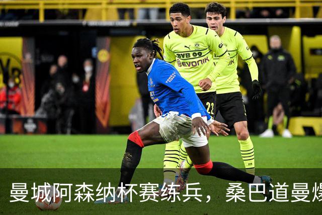 曼城阿森纳杯赛练兵，桑巴道曼爆发彰显豪门厚度